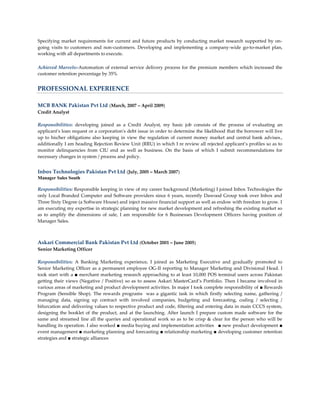 Specifying market requirements for current and future products by conducting market research supported by on-
going visits to customers and non-customers. Developing and implementing a company-wide go-to-market plan,
working with all departments to execute.

Achieved Marvels:-Automation of external service delivery process for the premium members which increased the
customer retention percentage by 35%


PROFESSIONAL EXPERIENCE

MCB BANK Pakistan Pvt Ltd (March, 2007 – April 2009)
Credit Analyst

Responsibilities: developing joined as a Credit Analyst, my basic job consists of the process of evaluating an
applicant's loan request or a corporation's debt issue in order to determine the likelihood that the borrower will live
up to his/her obligations also keeping in view the regulation of current money market and central bank advises.,
additionally I am heading Rejection Review Unit (RRU) in which I re review all rejected applicant’s profiles so as to
monitor delinquencies from CIU end as well as business. On the basis of which I submit recommendations for
necessary changes in system / process and policy.


Inbox Technologies Pakistan Pvt Ltd (July, 2005 – March 2007)
Manager Sales South

Responsibilities: Responsible keeping in view of my career background (Marketing) I joined Inbox Technologies the
only Local Branded Computer and Software providers since 6 years, recently Dawood Group took over Inbox and
Three Sixty Degree (a Software House) and inject massive financial support as well as endow with freedom to grow. I
am executing my expertise in strategic planning for new market development and refreshing the existing market so
as to amplify the dimensions of sale, I am responsible for 6 Businesses Development Officers having position of
Manager Sales.



Askari Commercial Bank Pakistan Pvt Ltd (October 2001 – June 2005)
Senior Marketing Officer

Responsibilities: A Banking Marketing experience, I joined as Marketing Executive and gradually promoted to
Senior Marketing Officer as a permanent employee OG-II reporting to Manager Marketing and Divisional Head. I
took start with a ■ merchant marketing research approaching to at least 10,000 POS terminal users across Pakistan
getting their views (Negative / Positive) so as to assess Askari MasterCard’s Portfolio. Then I became involved in
various areas of marketing and product development activities. In major I took complete responsibility of ■ Rewards
Program (Sensible Shop). The rewards programs was a gigantic task in which firstly selecting name, gathering /
managing data, signing up contract with involved companies, budgeting and forecasting, coding / selecting /
bifurcation and delivering values to respective product and code, filtering and entering data in main CCCS system,
designing the booklet of the product, and at the launching. After launch I prepare custom made software for the
same and streamed line all the queries and operational work so as to be crisp & clear for the person who will be
handling its operation. I also worked ■ media buying and implementation activities ■ new product development ■
event management ■ marketing planning and forecasting ■ relationship marketing ■ developing customer retention
strategies and ■ strategic alliances
 