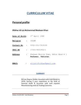 Iftikhar Ali (M.COM - Gold Medalist) Page 1
CURRICULUM VITAE
Personal profile:
Iftikhar Ali s/o Muhammad Maskeen Khan
Date of Birth: 3rd
April 1988
Religion : ISLAM
Contact No : 0092-331-7919199
CNIC NO : 17301-9051952-1
Address : Shaheen Muslim Town, Akhun Abad # 1
Peshawar, Pakistan.
EMAIL : alijaliftikhar@gmail.com
SUMMARY
M.Com Degree Holder Awarded with Gold Medal in
2010, having 5 year experience in the field of
Internal Audit & Accounts with well reputed
Manufacturing units & Trading Concerns.
 
