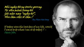 Mỗi ngày đứng trước gương.
Tự vấn mình trong đó.
Giả như nay “ngày đó”,
Vẫn làm việc sẽ làm ?
By: Phan Viet Sang
If today were the last day of my life, would
I want to do what I am to do today ? –
Steve Jobs.
 