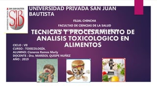 CICLO : VII
CURSO : TOXICOLOGÍA.
ALUMNO: Cisneros Ramos Marly
DOCENTE : Dra. MARISOL QUISPE NUÑEZ
AÑO : 2019
UNIVERSIDAD PRIVADA SAN JUAN
BAUTISTA
FILIAL CHINCHA
FACULTAD DE CIENCIAS DE LA SALUD
ESCUELA PROFESIONAL DE TECNOLOGÍA MÉDICA
TECNICAS Y PROCESAMIENTO DE
ANALISIS TOXICOLOGICO EN
ALIMENTOS
 