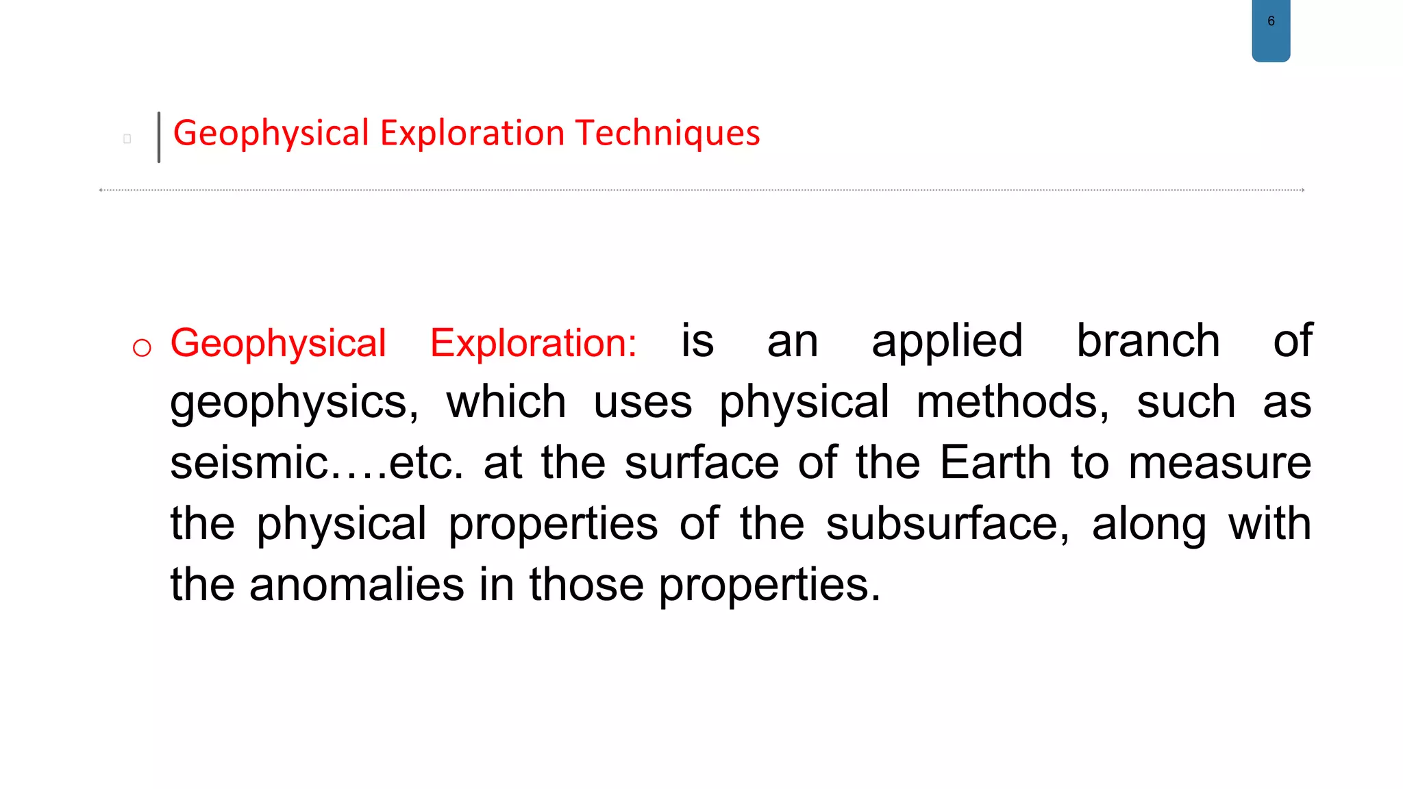 6
Geophysical Exploration Techniques
o Geophysical Exploration: is an applied branch of
geophysics, which uses physical methods, such as
seismic….etc. at the surface of the Earth to measure
the physical properties of the subsurface, along with
the anomalies in those properties.
 