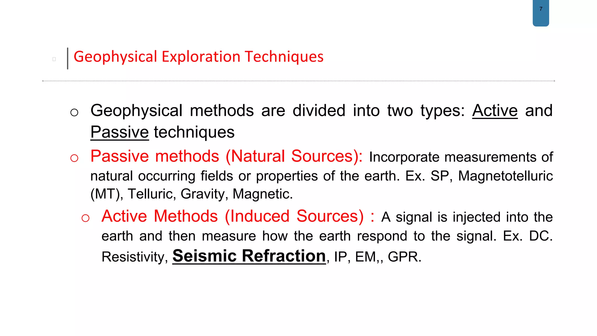 7
Geophysical Exploration Techniques
o Geophysical methods are divided into two types: Active and
Passive techniques
o Passive methods (Natural Sources): Incorporate measurements of
natural occurring fields or properties of the earth. Ex. SP, Magnetotelluric
(MT), Telluric, Gravity, Magnetic.
o Active Methods (Induced Sources) : A signal is injected into the
earth and then measure how the earth respond to the signal. Ex. DC.
Resistivity, Seismic Refraction, IP, EM,, GPR.
 