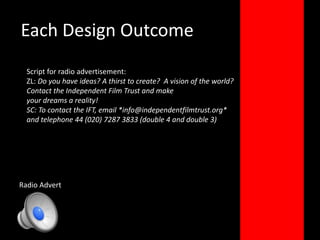 Each Design OutcomeScript for radio advertisement:ZL: Do you have ideas? A thirst to create?  A vision of the world?Contact the Independent Film Trust and makeyour dreams a reality!SC: To contact the IFT, email *info@independentfilmtrust.org*and telephone 44 (020) 7287 3833 (double 4 and double 3)Radio Advert