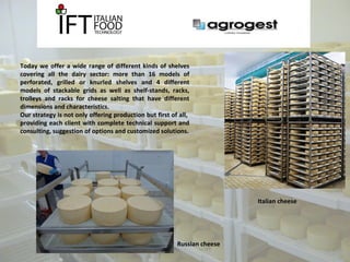 Today we offer a wide range of different kinds of shelves 
covering all the dairy sector: more than 16 models of 
perforated, grilled or knurled shelves and 4 different 
models of stackable grids as well as shelf-stands, racks, 
trolleys and racks for cheese salting that have different 
dimensions and characteristics. 
Our strategy is not only offering production but first of all, 
providing each client with complete technical support and 
consulting, suggestion of options and customized solutions. 
Russian cheese 
Italian cheese 
 