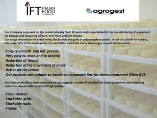 Our Company is present on the market already from 20 years and is specialized in the manufacturing of equipment 
for storage and seasoning of hard, semi hard and soft cheese. 
Our range of products includes holed, flat boards and grids in polypropylene plastic material suitable for cheese, 
this material is at the top level for the sanitation and it has many advantages respect to the woods : 
-Surface smooth and not porous 
-Very easy to clean and to sanitize 
-Reduction of mould 
-Reduction of the movement of shape 
-Better air circulation 
-Our products are suitable to handle on automatic line for cheese treatment (Elten BV) 
We have an excellent experience and we can suggest a variety of solutions for store equipment and seasoning 
rooms for cheese with material of high quality: 
-Fixed shelves 
-Stackable grids 
-Stackable racks 
-Trolley 
 