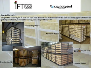 Stackable racks 
Designed for several types of hard and semi-hard cheese made in stainless steel. Our racks can be equipped with holed and 
grilled plastic boards, indicated for storage, seasoning and brine bath. 
Montasio cheese 
Swiss salting cheese 
Russian cheese 
Croatian cheese 
<<Click here 
 