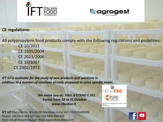CE regulations: 
All polypropylene food products comply with the following regulations and guidelines: 
- CE 10/2011 
- CE 1935/2004 
- CE 2023/2006 
- CE 19/2007 
- CE 2002/1972 
IFT Srl is available for the study of new products and solutions in 
addition to a number of solutions already proposed to solve specific needs. 
We invite you at: PAD. 6 STAND E.051 
Parma from 28 to 31 October 
www.cibustec.it 
IFT srl Piazza Arche, 8/a 46100 Mantova (Italy) VAT IT02233400205 
Phone: +39 0376 663 667 Fax: +39 0376 664 408 
Mail: info@iftmantova.com Web: www.iftmantova.com 
