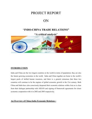 PROJECT REPORT 
ON 
“INDO-CHINA TRADE RELATIONS” 
“A critical analysis” 
INTRODUCTION 
India and China are the two largest countries in the world in terms of population; they are also 
the fastest growing economies in the world. India and China together are home to the world’s 
largest pools of skilled human resources, and there is a general consensus that these two 
countries will continue to be the engines of global economic growth in the 21st century. Both 
China and India have also consciously deepened their economic relations within Asia as is clear 
from their dialogue partnership with ASEAN and signing of framework agreements for closer 
economic cooperation with it in 2002 and 2003 respectively. 
An Overview of China-India Economic Relations : 
 
