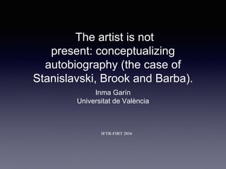 The artist is not
present: conceptualizing
autobiography (the case of
Stanislavski, Brook and Barba).
Inma Garín
Universitat de València
IFTR-FIRT 2016
 