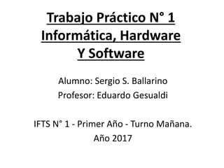 Trabajo Práctico N° 1
Informática, Hardware
Y Software
Alumno: Sergio S. Ballarino
Profesor: Eduardo Gesualdi
IFTS N° 1 - Primer Año - Turno Mañana.
Año 2017
 
