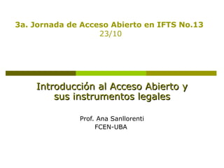 3a. Jornada de Acceso Abierto en IFTS No.13
23/10

Introducción al Acceso Abierto y
sus instrumentos legales
Prof. Ana Sanllorenti
FCEN-UBA

 