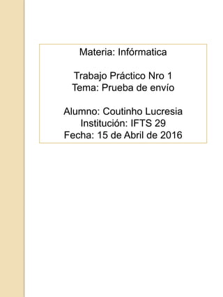 Materia: Infórmatica
Trabajo Práctico Nro 1
Tema: Prueba de envío
Alumno: Coutinho Lucresia
Institución: IFTS 29
Fecha: 15 de Abril de 2016
 