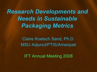 Research Developments and
Needs in Sustainable
Packaging Metrics
Claire Koelsch Sand, Ph.D.
MSU Adjunct/PTIS/Ameripak
IFT Annual Meeting 2008
 