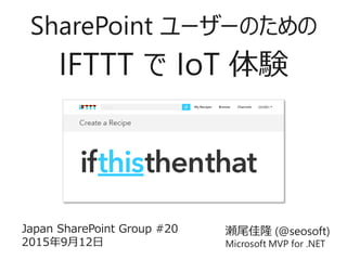 瀬尾佳隆 (@seosoft)
Microsoft MVP for .NET
Japan SharePoint Group #20
2015年9月12日
SharePoint ユーザーのための
IFTTT で IoT 体験
 