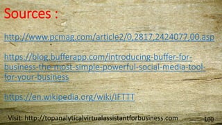 Sources :
http://www.pcmag.com/article2/0,2817,2424077,00.asp
https://blog.bufferapp.com/introducing-buffer-for-
business-the-most-simple-powerful-social-media-tool-
for-your-business
https://en.wikipedia.org/wiki/IFTTT
Visit: http://topanalyticalvirtualassistantforbusiness.com 100
 