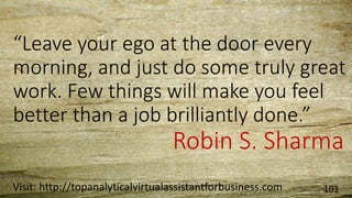 “Leave your ego at the door every
morning, and just do some truly great
work. Few things will make you feel
better than a job brilliantly done.”
-Robin S. Sharma
Visit: http://topanalyticalvirtualassistantforbusiness.com 101
 