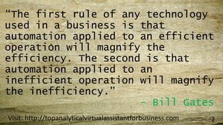 “The first rule of any technology
used in a business is that
automation applied to an efficient
operation will magnify the
efficiency. The second is that
automation applied to an
inefficient operation will magnify
the inefficiency.”
- Bill Gates
Visit: http://topanalyticalvirtualassistantforbusiness.com 2
 