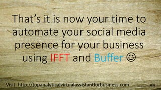 That’s it is now your time to
automate your social media
presence for your business
using IFFT and Buffer 
Visit: http://topanalyticalvirtualassistantforbusiness.com 99
 