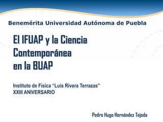 Benemérita Universidad Autónoma de Puebla

El IFUAP y la Ciencia
Contemporánea
en la BUAP
Instituto de Física “Luis Rivera Terrazas”
XXIII ANIVERSARIO

Pedro Hugo Hernández Tejeda

 