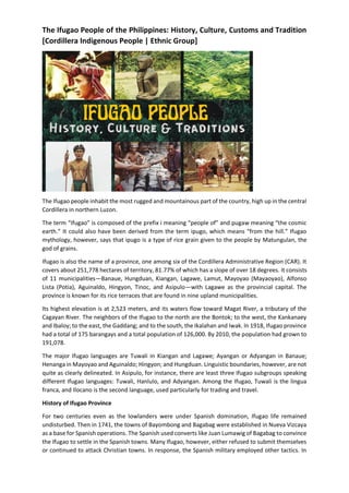 The Ifugao People of the Philippines: History, Culture, Customs and Tradition
[Cordillera Indigenous People | Ethnic Group]
The Ifugao people inhabit the most rugged and mountainous part of the country, high up in the central
Cordillera in northern Luzon.
The term “Ifugao” is composed of the prefix i meaning “people of” and pugaw meaning “the cosmic
earth.” It could also have been derived from the term ipugo, which means “from the hill.” Ifugao
mythology, however, says that ipugo is a type of rice grain given to the people by Matungulan, the
god of grains.
Ifugao is also the name of a province, one among six of the Cordillera Administrative Region (CAR). It
covers about 251,778 hectares of territory, 81.77% of which has a slope of over 18 degrees. It consists
of 11 municipalities—Banaue, Hungduan, Kiangan, Lagawe, Lamut, Mayoyao (Mayaoyao), Alfonso
Lista (Potia), Aguinaldo, Hingyon, Tinoc, and Asipulo—with Lagawe as the provincial capital. The
province is known for its rice terraces that are found in nine upland municipalities.
Its highest elevation is at 2,523 meters, and its waters flow toward Magat River, a tributary of the
Cagayan River. The neighbors of the Ifugao to the north are the Bontok; to the west, the Kankanaey
and Ibaloy; to the east, the Gaddang; and to the south, the Ikalahan and Iwak. In 1918, Ifugao province
had a total of 175 barangays and a total population of 126,000. By 2010, the population had grown to
191,078.
The major Ifugao languages are Tuwali in Kiangan and Lagawe; Ayangan or Adyangan in Banaue;
Henanga in Mayoyao and Aguinaldo; Hingyon; and Hungduan. Linguistic boundaries, however, are not
quite as clearly delineated. In Asipulo, for instance, there are least three Ifugao subgroups speaking
different Ifugao languages: Tuwali, Hanlulo, and Adyangan. Among the Ifugao, Tuwali is the lingua
franca, and Ilocano is the second language, used particularly for trading and travel.
History of Ifugao Province
For two centuries even as the lowlanders were under Spanish domination, Ifugao life remained
undisturbed. Then in 1741, the towns of Bayombong and Bagabag were established in Nueva Vizcaya
as a base for Spanish operations. The Spanish used converts like Juan Lumawig of Bagabag to convince
the Ifugao to settle in the Spanish towns. Many Ifugao, however, either refused to submit themselves
or continued to attack Christian towns. In response, the Spanish military employed other tactics. In
 