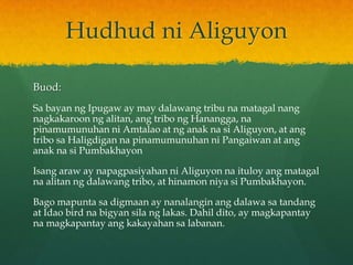 Hudhud ni Aliguyon

Buod:
Sa bayan ng Ipugaw ay may dalawang tribu na matagal nang
nagkakaroon ng alitan, ang tribo ng Hanangga, na
pinamumunuhan ni Amtalao at ng anak na si Aliguyon, at ang
tribo sa Haligdigan na pinamumunuhan ni Pangaiwan at ang
anak na si Pumbakhayon

Isang araw ay napagpasiyahan ni Aliguyon na ituloy ang matagal
na alitan ng dalawang tribo, at hinamon niya si Pumbakhayon.

Bago mapunta sa digmaan ay nanalangin ang dalawa sa tandang
at Idao bird na bigyan sila ng lakas. Dahil dito, ay magkapantay
na magkapantay ang kakayahan sa labanan.
 