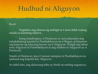 Hudhud ni Aliguyon

Buod:

        Naglaban ang dalawa ng mahigit sa 1 taon dahil walang
nanalo sa kanilang dalawa.

        Isang mandirigma, si Daulayan ay nais pakasalan ang
nakakabatang kapatid ni Pumbakhayon na si Bugan, at hinamon
ang kaaway ng kanyang bayaw na si Aliguyon. Natigil ang laban
nina Aliguyon at Pumbakhayon at ang nilaban ni Aliguyon ay si
Daulayan.

Natalo si Daulayan, kaya’t naman naisipan ni Pumbakhayon na
ipakasal ang kapatid kay Aliguyon.

At dahil dun, ang dalawang tribo ay hindi na muling nagaaway.
 