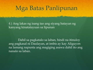 Mga Batas Panlipunan

4.) Ang lakas ng isang tao ang siyang batayan ng
kanyang kinatatayuan sa lipunan



      Dahil sa pagkatalo sa laban, hindi na itinuloy
ang pagkasal ni Daulayan, at imbis ay kay Aliguyon
na lamang napunta ang magiging asawa dahil ito ang
nanalo sa laban.
 