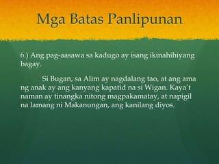 Mga Batas Panlipunan

6.) Ang pag-aasawa sa kadugo ay isang ikinahihiyang
bagay.

      Si Bugan, sa Alim ay nagdalang tao, at ang ama
ng anak ay ang kanyang kapatid na si Wigan. Kaya’t
naman ay tinangka nitong magpakamatay, at napigil
na lamang ni Makanungan, ang kanilang diyos.
 