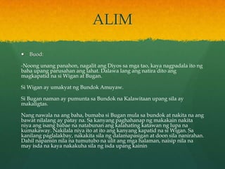 ALIM

   Buod:

-Noong unang panahon, nagalit ang Diyos sa mga tao, kaya nagpadala ito ng
baha upang parusahan ang lahat. Dalawa lang ang natira dito ang
magkapatid na si Wigan at Bugan.

Si Wigan ay umakyat ng Bundok Amuyaw.

Si Bugan naman ay pumunta sa Bundok na Kalawitaan upang sila ay
makaligtas.

Nang nawala na ang baha, bumaba si Bugan mula sa bundok at nakita na ang
bawat nilalang ay patay na. Sa kanyang paghahanap ng makakain nakita
niya ang isang babae na natabunan ang kalahating katawan ng lupa na
kumakaway. Nakilala niya ito at ito ang kanyang kapatid na si Wigan. Sa
kanilang paglalakbay, nakakita sila ng dalamapasigan at doon sila nanirahan.
Dahil napansin nila na tumutubo na ulit ang mga halaman, naisip nila na
may isda na kaya nakakuha sila ng isda upang kainin
 