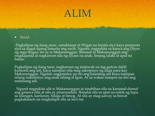 ALIM

   Buod:

-Pagkalipas ng ilang araw, natuklasan ni Wigan na buntis siya kaya pumunta
siya sa dagat upang lunurin ang sarili. Ngunit, nagpakita sa kanya ang Diyos
ng mga Ifugao, ito ay si Makanunggan. Ikinasal ni Makanunggan ang
magkapatid at nagkaroon sila ng siyam na anak, limang lalaki at apat na
babae.

Pagkalipas ng ilang taon, nagkaroon ng malawak na tag-gutom dahil
kumonti ang ani, kaya naisipan nila mag sakripisyo ng daga para kay
Makanunggan. Ngunit, nagpatuloy pa rin ang kaunting ani kaya naisipan
nilang isakripisyo ang anak nilang si Igon. At sa wakas natapos na din ang
mahinang ani.

. Ngunit nagpakita ulit si Makanunggan at sinabihan sila na karumal-dumal
ang ginawa nila at sila ay pinarusahan. Ikinalat sila sa apat na sulok ng lupa,
sa silangan, kanluran, hilaga at timog. At sila ay mag-aaway sa bawat
pagkakataon na magkalapit sila sa isa't-isa.
 