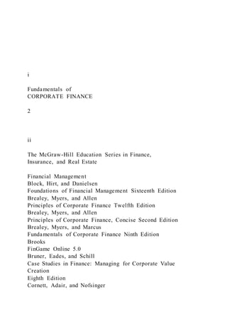 i
Fundamentals of
CORPORATE FINANCE
2
ii
The McGraw-Hill Education Series in Finance,
Insurance, and Real Estate
Financial Management
Block, Hirt, and Danielsen
Foundations of Financial Management Sixteenth Edition
Brealey, Myers, and Allen
Principles of Corporate Finance Twelfth Edition
Brealey, Myers, and Allen
Principles of Corporate Finance, Concise Second Edition
Brealey, Myers, and Marcus
Fundamentals of Corporate Finance Ninth Edition
Brooks
FinGame Online 5.0
Bruner, Eades, and Schill
Case Studies in Finance: Managing for Corporate Value
Creation
Eighth Edition
Cornett, Adair, and Nofsinger
 