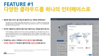 iFunFactory Inc.
 해외에 게임 서비스 출시하실 때 클라우드는 어떻게 선택하세요?
혹시 해당 서비스 지역에서 최적의 클라우드를 선택하는 것이 아니라, 그 지역에서는 어떤 클라우드를
선택해야 될지 몰라서, 혹은 클라우드 메뉴가 읽을 수 없는 외국어로 표시되어서 그냥 익숙한 클라우드
를 선택하고 있지는 않으신가요?
 아이펀 디플로이는 클라우드를 직접 다뤄야 되는 부담을 덜어드립니다.
아이펀 디플로이는 각 클라우드와 REST API 수준으로 직접 연동하여 그게 어떤 클라우드이든 하나의
dashboard 를 통해 여러분의 서비스 인프라를 쉽고 빠르게 구축하고 운영할 수 있게 도와줍니다. 그게
설령 낯선 동남아 클라우드라도 아이펀 디플로이를 통해 영어/한국어/일본어의 익숙한 언어로 인프라를
관리하실 수 있습니다.*
 이제부터는 서비스 지역에서 최적의 클라우드를 선택하세요.
아이펀 디플로이가 여러분의 클라우드를 손쉽게 설정해드립니다.
* 현재 AWS, KT 가 연동되어있고, DigitalOcean 과 GMO 를 연동 중에 있습니다.
연동되는 클라우드는 지속적으로 추가됩니다.
FEATURE #1
다양한 클라우드를 하나의 인터페이스로
 