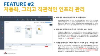 iFunFactory Inc.
 서버 설정, 여전히 수작업으로 하고 계십니까?
대부분의 클라우드 콘솔은 기본 OS 만 깔린 가상 서버를 만들어 냅니다. 그 후에 가상 서버를
실제 서비스에 필요한 기능으로 설정하는 것은 여전히 클라우드 사용자의 몫입니다. 아이펀 디
플로이는 PHP, Java, C#, C++, MySQL, MongoDB, Redis, Loadbalancer 등 주요 서버 타
입에 대해서 기존에 작업자가 별도 수작업으로 해야 했던 것들을 모두 자동으로 수행해줍니다.
 서버 장애 요인 중 가장 큰 것이 “작업자의 실수“ 입니다.
수작업으로 서버를 설정하는 것은 위험합니다. 연구 결과 데이터센터 장애의 70-80% 정도가
작업자의 실수 때문에 발생하는 것으로 알려져 있습니다. 특히 서버군에 서버를 추가하면서 기
존 서버들과 설정을 맞추거나, 같은 서버군의 서버들 설정을 모두 바꿀 때 빈번하게 실수가 일
어납니다. 아이펀 디플로이는 서버 타입 별 기본 설정 뿐만 아니라 서버군 내 서버들이 모두 같
은 설정을 적용 받는 것을 자동화를 통해 보장합니다.
 여러분은 여러분의 서비스 구성도가 머리에 쉽게 그려지십니까?
몇 대의 가상 서버를 쓰고 있고, 각 가상 서버가 어떤 역할을 하면서 어떻게 서로 연결되어있는
지 쉽게 파악하고 계신가요? 가상 서버에 장애가 발생했을 때 해당 장애가 다른 어떤 서버들에
영향을 주는지 파악하는데 어려움은 없으신가요? 아이펀 디플로이는 각 서버들이 어떻게 연동
되어 어느 정도의 트래픽으로 통신하는지, 서버에 장애는 없는지를 직관적인 다이어그램을 통
해 제공합니다. 이제 복잡한 서버 관리, 직관적으로 파악하실 수 있습니다.
FEATURE #2
자동화, 그리고 직관적인 인프라 관리
 