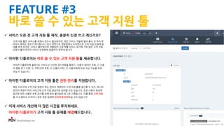 iFunFactory Inc.
FEATURE #3
바로 쓸 수 있는 고객 지원 툴
 서비스 오픈 전 고객 지원 툴 제작, 충분히 신경 쓰고 계신가요?
고객 지원 툴은 서비스를 위해서 반드시 필요하지만, 메인 서비스 개발에 밀려 출시 전 까지 준
비하지 못하는 경우가 허다합니다. 임시 방편으로 개발팀에서 수작업으로 고객 지원 요청에 응
대를 하게 되지만, 서비스 불안정으로 개발팀이 가장 바쁠 서비스 초기에 가장 많은 고객 지원
요청이 몰리게 되어 서비스 안정화에 집중하지 못하게 됩니다.
 아이펀 디플로이는 바로 쓸 수 있는 고객 지원 툴을 제공합니다.
아이펀 디플로이에 올라가는 서비스는 간단한 API 연동을 통해 1) 사용자 데이터 조회, 2) 사용
자 행동 로그 조회, 3) 구매 내역 조회, 4) 사용자 차단, 5) 사용자에게 보상 지급 기능을 바로
쓰실 수 있습니다.
 아이펀 디플로이의 고객 지원 툴은 권한 관리를 지원합니다.
해당 서비스에 고객 지원 권한이 있는 관리자 계정만이 고객 지원 툴을 접근할 수 있고, 하나의
관리자 계정이 여러 서비스에 고객 지원 담당자로 참여할 수도 있습니다. 또한 사용자 정보에
접근한 모든 내용은 추후 감사를 위해 변조 불가능한 로그로 기록됩니다. 이를 통해 고객 지원
을 사내 별도의 조직이나 외부 전문 업체에 안전하게 위탁하실 수도 있습니다!
 이제 서비스 개선에 더 많은 시간을 투자하세요.
아이펀 디플로이가 고객 지원 툴 문제를 해결해드립니다.
 