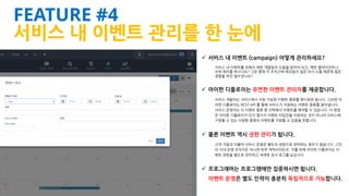 iFunFactory Inc.
FEATURE #4
서비스 내 이벤트 관리를 한 눈에
 서비스 내 이벤트 (campaign) 어떻게 관리하세요?
서비스 내 이벤트를 위해서 매번 개발팀의 도움을 받아야 되고, 매번 클라이언트나
서버 패치를 하시나요? 그런 중에 각 조직간에 매끄럽지 않은 의사 소통 때문에 힘든
경험을 하진 않으셨나요?
 아이펀 디플로이는 유연한 이벤트 관리자를 제공합니다.
서비스 개발자는 서비스에서 지원 가능한 이벤트 종류를 명시하면 됩니다. 그러면 아
이펀 디플로이는 REST API 를 통해 서비스가 지원하는 이벤트 종류를 알아냅니다.
서비스 운영자는 이 이벤트 종류 중 선택해서 이벤트를 예약할 수 있습니다. 이 방법
은 아이폰 디플로이가 단지 몇가지 이벤트 타입만을 지원하는 것이 아니라 서비스에
구현할 수 있는 다양한 종류의 이벤트를 지원할 수 있음을 뜻합니다.
 물론 이벤트 역시 권한 관리가 됩니다.
고객 지원과 더불어 서비스 운영은 별도의 권한으로 위탁하는 경우가 많습니다. 그것
이 사내 운영 조직이든 아니면 외부 계약사이든요. 이를 위해 아이펀 디플로이는 이
벤트 권한을 별도로 관리하고 세세한 감사 로그를 남깁니다.
 프로그래머는 프로그램에만 집중하시면 됩니다.
이벤트 운영은 별도 인력이 충분히 독립적으로 가능합니다.
 