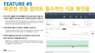 iFunFactory Inc.
FEATURE #5
복잡한 연동 없이도 필수적인 지표 확인을
 이미 너무나 훌륭한 지표 분석툴들이 있다는걸 잘 알고 있습니다.
그런데 이 툴들이 모두 클라이언트 기준이라는걸 알고 계셨나요?
대부분의 분석툴들은 클라이언트에 SDK 를 연동하는 방식으로 동작합니다. 이는 연동하는 작
업이 번거로울 수도 있고, 그리고 개개의 클라이언트에 대한 정보는 쉽게 얻을 수 있지만 여러
클라이언트간의 상관관계를 추출하기에는 부족할 수 있습니다.
 서버쪽 통계가 훨씬 더 간편하고 정확할 수 있습니다.
서버쪽에서는 간편하게 로그를 남기는 것만으로 지표를 추출할 수 있고, 클라이언트간 복잡한
상관관계나 한 클라이언트 내에서의 호흡이 긴 인과관계를 추출할 수도 있습니다.
 아이펀 디플로이는 필수적인 로그인/과금 로그만 남기시면
알아서 필수적인 지표를 뽑아드립니다.
예를 들어 Retention 비율을 뽑기 위해서 여러분이 따로 계산하실건 없습니다. 그냥 로그인
로그만 남기시면 아이펀 디플로이가 Retention 을 계산합니다. 아이펀 디플로이를 이용해 필
수 지표를 뽑은 것은 이처럼 간단합니다.
 