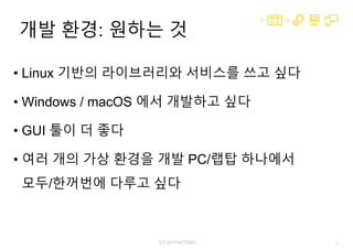 3
개발 환경: 원하는 것
• Linux 기반의 라이브러리와 서비스를 쓰고 싶다
• Windows / macOS 에서 개발하고 싶다
• GUI 툴이 더 좋다
• 여러 개의 가상 환경을 개발 PC/랩탑 하나에서
모두/한꺼번에 다루고 싶다
 
