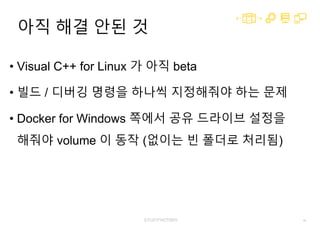 46
아직 해결 안된 것
• Visual C++ for Linux 가 아직 beta
• 빌드 / 디버깅 명령을 하나씩 지정해줘야 하는 문제
• Docker for Windows 쪽에서 공유 드라이브 설정을
해줘야 volume 이 동작 (없이는 빈 폴더로 처리됨)
 