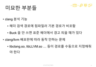 64
미묘한 부분들
• clang 분석 기능
• 헤더 검색 경로에 컴파일러 기본 경로가 비포함
• Buck 을 안 쓰면 표준 헤더에서 경고 띄울 때가 있다
• clang/llvm 배포판에 따라 동작 안하는 문제
• libclang.so, libLLVM.so … 등이 경로를 수동으로 지정해줘
야 한다
 
