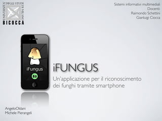 Sistemi informativi multimediali
                                                                     Docenti:
                                                          Raimondo Schettini
                                                             Gianluigi Ciocca




                     iFUNGUS
                     Un’applicazione per il riconoscimento
                     dei funghi tramite smartphone


AngeloOldani
Michele Pierangeli
 