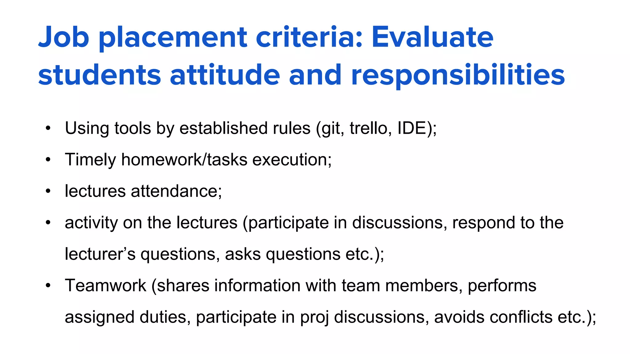 Job placement criteria: Evaluate
students attitude and responsibilities
• Using tools by established rules (git, trello, IDE);
• Timely homework/tasks execution;
• lectures attendance;
• activity on the lectures (participate in discussions, respond to the
lecturer’s questions, asks questions etc.);
• Teamwork (shares information with team members, performs
assigned duties, participate in proj discussions, avoids conflicts etc.);
 