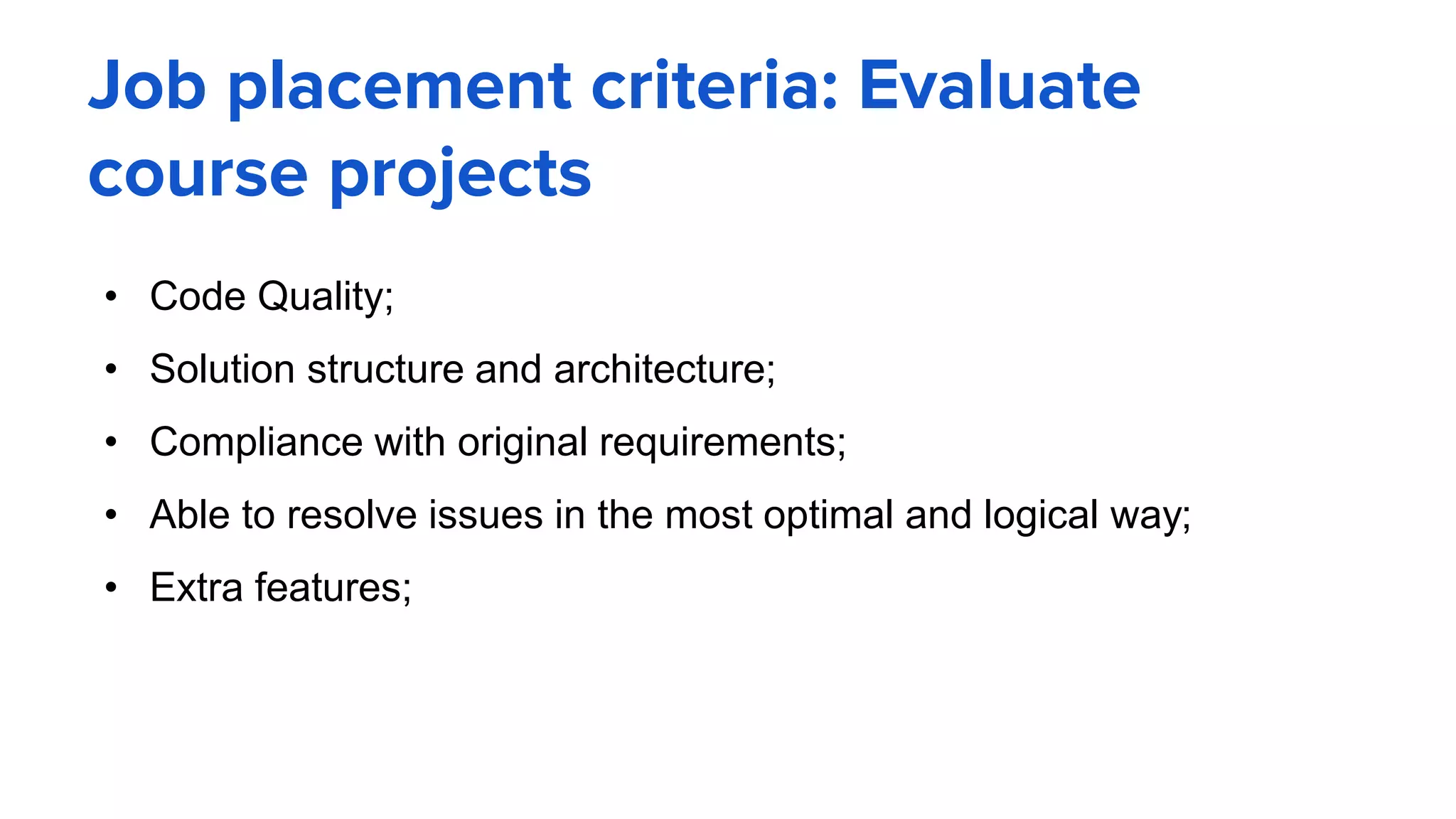 Job placement criteria: Evaluate
course projects
• Code Quality;
• Solution structure and architecture;
• Compliance with original requirements;
• Able to resolve issues in the most optimal and logical way;
• Extra features;
 