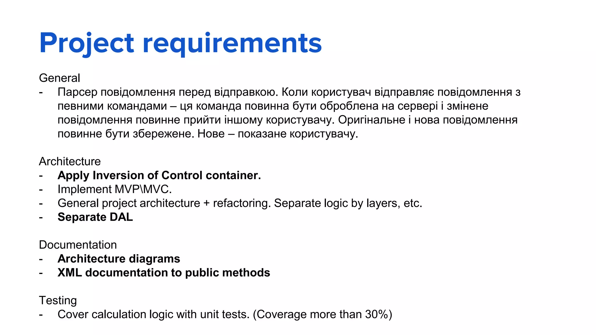 Project requirements
General
- Парсер повідомлення перед відправкою. Коли користувач відправляє повідомлення з
певними командами – ця команда повинна бути оброблена на сервері і змінене
повідомлення повинне прийти іншому користувачу. Оригінальне і нова повідомлення
повинне бути збережене. Нове – показане користувачу.
Architecture
- Apply Inversion of Control container.
- Implement MVPMVC.
- General project architecture + refactoring. Separate logic by layers, etc.
- Separate DAL
Documentation
- Architecture diagrams
- XML documentation to public methods
Testing
- Cover calculation logic with unit tests. (Coverage more than 30%)
 