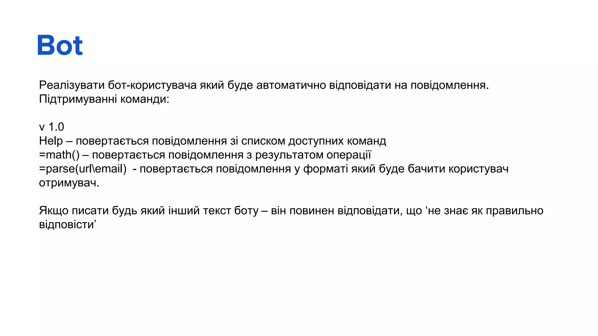 Bot
Реалізувати бот-користувача який буде автоматично відповідати на повідомлення.
Підтримуванні команди:
v 1.0
Help – повертається повідомлення зі списком доступних команд
=math() – повертається повідомлення з результатом операції
=parse(urlemail) - повертається повідомлення у форматі який буде бачити користувач
отримувач.
Якщо писати будь який інший текст боту – він повинен відповідати, що ‘не знає як правильно
відповісти’
 