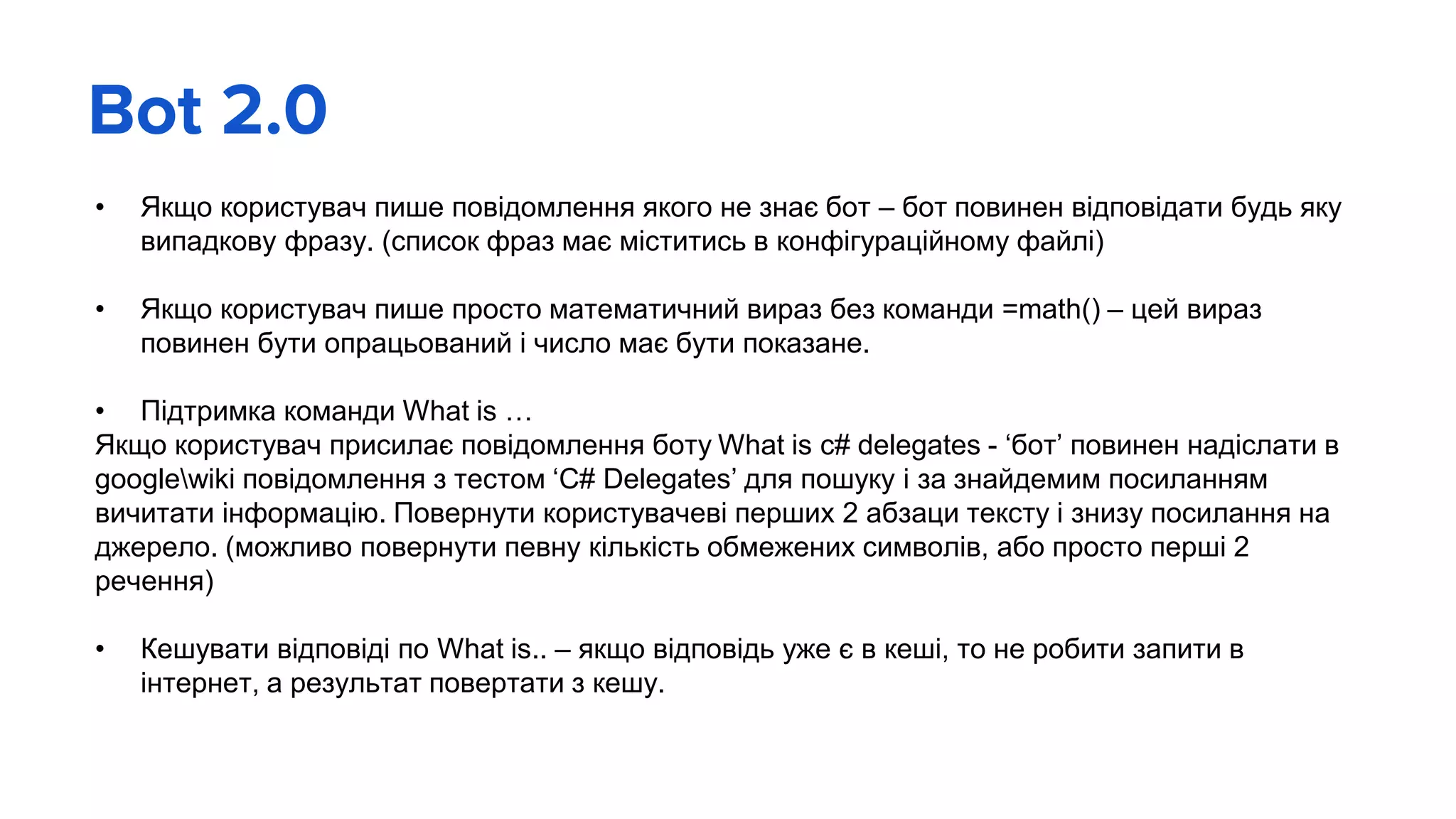 Bot 2.0
• Якщо користувач пише повідомлення якого не знає бот – бот повинен відповідати будь яку
випадкову фразу. (список фраз має міститись в конфігураційному файлі)
• Якщо користувач пише просто математичний вираз без команди =math() – цей вираз
повинен бути опрацьований і число має бути показане.
• Підтримка команди What is …
Якщо користувач присилає повідомлення боту What is c# delegates - ‘бот’ повинен надіслати в
googlewiki повідомлення з тестом ‘C# Delegates’ для пошуку і за знайдемим посиланням
вичитати інформацію. Повернути користувачеві перших 2 абзаци тексту і знизу посилання на
джерело. (можливо повернути певну кількість обмежених символів, або просто перші 2
речення)
• Кешувати відповіді по What is.. – якщо відповідь уже є в кеші, то не робити запити в
інтернет, а результат повертати з кешу.
 