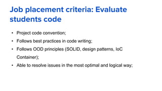 Job placement criteria: Evaluate
students code
• Project code convention;
• Follows best practices in code writing;
• Follows OOD principles (SOLID, design patterns, IoC
Container);
• Able to resolve issues in the most optimal and logical way;
 