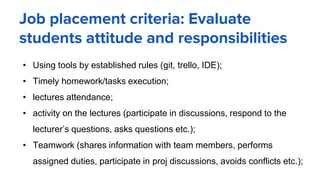Job placement criteria: Evaluate
students attitude and responsibilities
• Using tools by established rules (git, trello, IDE);
• Timely homework/tasks execution;
• lectures attendance;
• activity on the lectures (participate in discussions, respond to the
lecturer’s questions, asks questions etc.);
• Teamwork (shares information with team members, performs
assigned duties, participate in proj discussions, avoids conflicts etc.);
 