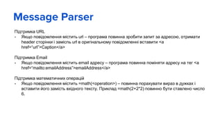 Message Parser
Підтримка URL
- Якщо повідомлення містить url – програма повинна зробити запит за адресою, отримати
header сторінки і замісnь url в оригінальному повідомленні вставити <a
href=“url”>Caption</a>
Підтримка Email
- Якщо повідомлення містить email адресу – програма повинна поміняти адресу на тег <a
href=“mailto:emailAddress”>emailAddress</a>
Підтримка математичних операцій
- Якщо повідомлення містить =math(<operation>) – повинна порахувати вираз в дужках і
вставити його замість вхідного тексту. Приклад =math(2+2*2) повинно бути ставлено число
6.
 