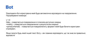 Bot
Реалізувати бот-користувача який буде автоматично відповідати на повідомлення.
Підтримуванні команди:
v 1.0
Help – повертається повідомлення зі списком доступних команд
=math() – повертається повідомлення з результатом операції
=parse(urlemail) - повертається повідомлення у форматі який буде бачити користувач
отримувач.
Якщо писати будь який інший текст боту – він повинен відповідати, що ‘не знає як правильно
відповісти’
 