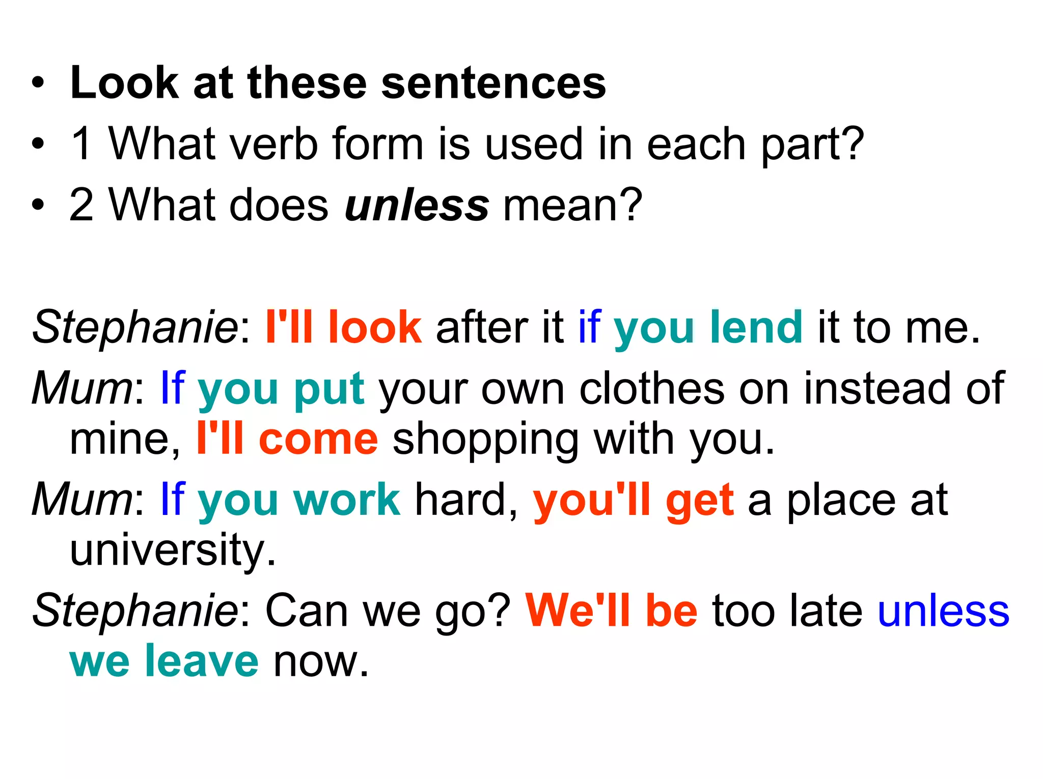 • Look at these sentences
• 1 What verb form is used in each part?
• 2 What does unless mean?

Stephanie: I'll look after it if you lend it to me.
Mum: If you put your own clothes on instead of
  mine, I'll come shopping with you.
Mum: If you work hard, you'll get a place at
  university.
Stephanie: Can we go? We'll be too late unless
  we leave now.
 
